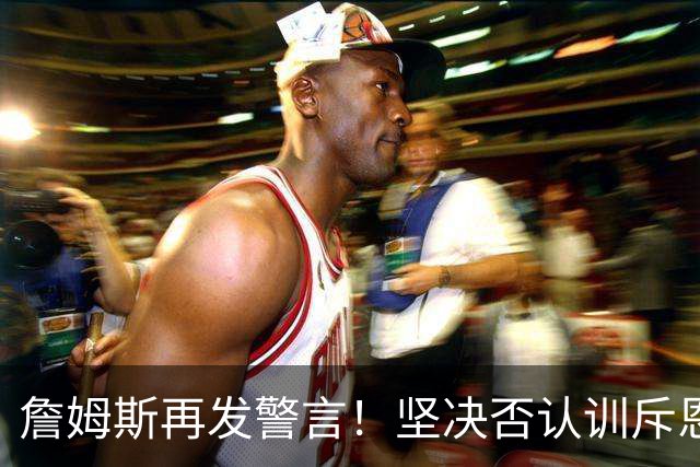 詹姆斯再发警言！坚决否认训斥恩比德的传闻
