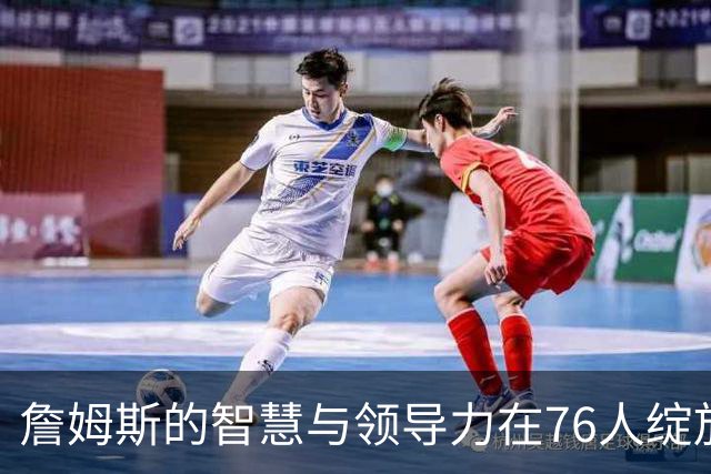 詹姆斯的智慧与领导力在76人绽放光芒
